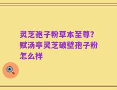 灵芝孢子粉草本至尊？赋汤亭灵芝破壁孢子粉怎么样