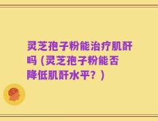 灵芝孢子粉能治疗肌酐吗 (灵芝孢子粉能否降低肌酐水平？)