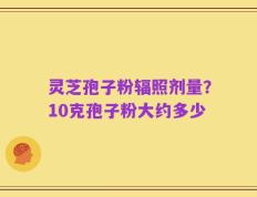 灵芝孢子粉辐照剂量？10克孢子粉大约多少