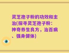 灵芝孢子粉的功效和主治(探寻灵芝孢子粉：神奇养生良方，治百病、强身健体)