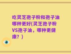 吃灵芝孢子粉和孢子油哪种更好(灵芝孢子粉VS孢子油，哪种更健康？)