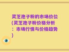 灵芝孢子粉的市场价位(灵芝孢子粉价格分析：市场行情与价格趋势)