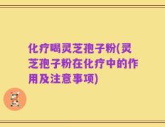 化疗喝灵芝孢子粉(灵芝孢子粉在化疗中的作用及注意事项)