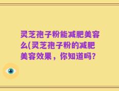 灵芝孢子粉能减肥美容么(灵芝孢子粉的减肥美容效果，你知道吗？