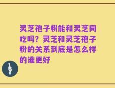 灵芝孢子粉能和灵芝同吃吗？灵芝和灵芝孢子粉的关系到底是怎么样的谁更好