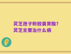 灵芝孢子粉胶囊胃酸？灵芝主要治什么病