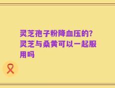 灵芝孢子粉降血压的？灵芝与桑黄可以一起服用吗
