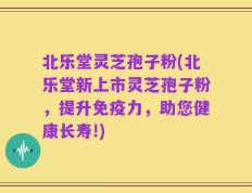 北乐堂灵芝孢子粉(北乐堂新上市灵芝孢子粉，提升免疫力，助您健康长寿!)