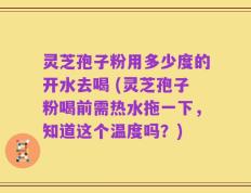 灵芝孢子粉用多少度的开水去喝 (灵芝孢子粉喝前需热水拖一下，知道这个温度吗？)