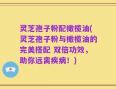 灵芝孢子粉配橄榄油(灵芝孢子粉与橄榄油的完美搭配 双倍功效，助你远离疾病！)