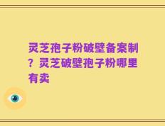 灵芝孢子粉破壁备案制？灵芝破壁孢子粉哪里有卖