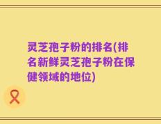 灵芝孢子粉的排名(排名新鲜灵芝孢子粉在保健领域的地位)
