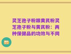 灵芝孢子粉跟黄芪粉灵芝孢子粉与黄芪粉：两种保健品的功效与不同