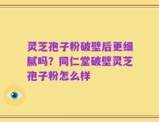 灵芝孢子粉破壁后更细腻吗？同仁堂破壁灵芝孢子粉怎么样