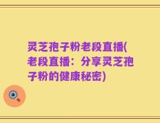 灵芝孢子粉老段直播(老段直播：分享灵芝孢子粉的健康秘密)