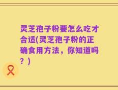 灵芝孢子粉要怎么吃才合适(灵芝孢子粉的正确食用方法，你知道吗？)
