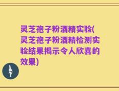 灵芝孢子粉酒精实验(灵芝孢子粉酒精检测实验结果揭示令人欣喜的效果)