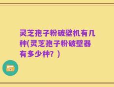 灵芝孢子粉破壁机有几种(灵芝孢子粉破壁器有多少种？)
