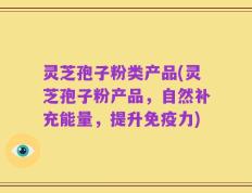 灵芝孢子粉类产品(灵芝孢子粉产品，自然补充能量，提升免疫力)