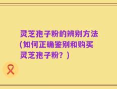 灵芝孢子粉的辨别方法(如何正确鉴别和购买灵芝孢子粉？)