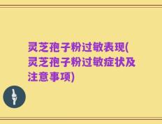 灵芝孢子粉过敏表现(灵芝孢子粉过敏症状及注意事项)