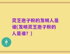 灵芝孢子粉的发明人是谁(发明灵芝孢子粉的人是谁？)