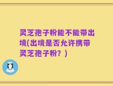 灵芝孢子粉能不能带出境(出境是否允许携带灵芝孢子粉？)