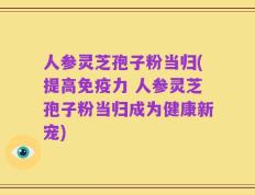 人参灵芝孢子粉当归(提高免疫力 人参灵芝孢子粉当归成为健康新宠)