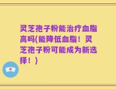 灵芝孢子粉能治疗血脂高吗(能降低血脂！灵芝孢子粉可能成为新选择！)
