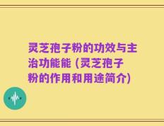 灵芝孢子粉的功效与主治功能能 (灵芝孢子粉的作用和用途简介)