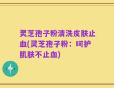 灵芝孢子粉清洗皮肤止血(灵芝孢子粉：呵护肌肤不止血)