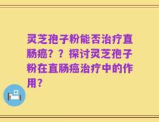 灵芝孢子粉能否治疗直肠癌？？探讨灵芝孢子粉在直肠癌治疗中的作用？
