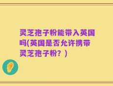 灵芝孢子粉能带入英国吗(英国是否允许携带灵芝孢子粉？)
