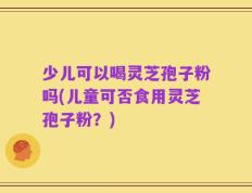 少儿可以喝灵芝孢子粉吗(儿童可否食用灵芝孢子粉？)