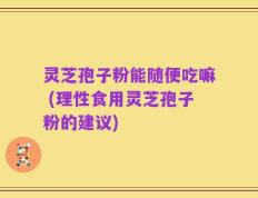 灵芝孢子粉能随便吃嘛 (理性食用灵芝孢子粉的建议)