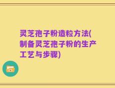 灵芝孢子粉造粒方法(制备灵芝孢子粉的生产工艺与步骤)