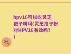 hpv16可以吃灵芝孢子粉吗(灵芝孢子粉对HPV16有效吗？)