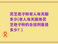 灵芝孢子粉老人每天服多少(老人每天服用灵芝孢子粉的合适剂量是多少？)