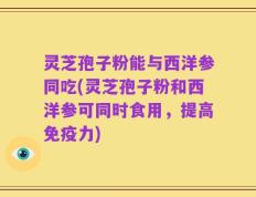 灵芝孢子粉能与西洋参同吃(灵芝孢子粉和西洋参可同时食用，提高免疫力)