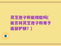 灵芝孢子粉能擦脸吗(能否将灵芝孢子粉用于面部护肤？)