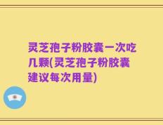灵芝孢子粉胶囊一次吃几颗(灵芝孢子粉胶囊建议每次用量)