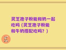 灵芝孢子粉能和奶一起吃吗 (灵芝孢子粉能和牛奶搭配吃吗？)