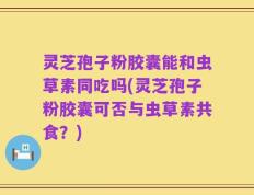 灵芝孢子粉胶囊能和虫草素同吃吗(灵芝孢子粉胶囊可否与虫草素共食？)