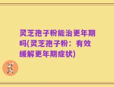 灵芝孢子粉能治更年期吗(灵芝孢子粉：有效缓解更年期症状)