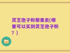 灵芝孢子粉那里卖(哪里可以买到灵芝孢子粉？)