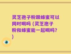 灵芝孢子粉跟蜂蜜可以同时喝吗 (灵芝孢子粉和蜂蜜能一起喝吗？)