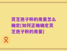 灵芝孢子粉的用量怎么确定(如何正确确定灵芝孢子粉的用量)