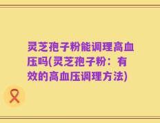 灵芝孢子粉能调理高血压吗(灵芝孢子粉：有效的高血压调理方法)