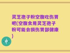 灵芝孢子粉空腹吃伤胃吧(空腹食用灵芝孢子粉可能会损伤胃部健康)