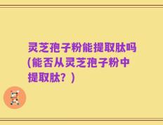 灵芝孢子粉能提取肽吗(能否从灵芝孢子粉中提取肽？)
